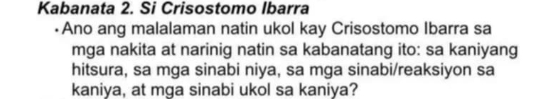 Kabanata 2. Si Crisostomo Ibarra 
•Ano ang malalaman natin ukol kay Crisostomo Ibarra sa 
mga nakita at narinig natin sa kabanatang ito: sa kaniyang 
hitsura, sa mga sinabi niya, sa mga sinabi/reaksiyon sa 
kaniya, at mga sinabi ukol sa kaniya?