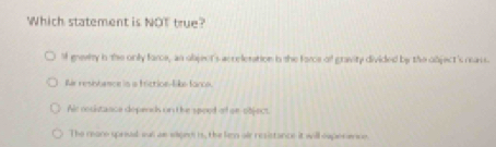 Which statement is NOT true?
M gnewiy in the only force, an object's acceletation in the force o gravity divided by the object's reass.
Ar resntence is a triction-like fance.
Air cocistance dopends on t he spped of or-object.
The mano sprival su ae saged is, the len air resistance it will euperene