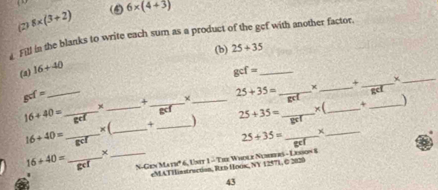 (2) 8* (3+2) (4) 6* (4+3)
a Fill in the blanks to write each sum as a product of the gef with another factor. 
(b) 25+35
(a) 16+40
_ gcf=
+ _x_
gcf= _ 
x _+ _χ _ 25+35= _ 
_x 
gcf 
× (_ 4 _ 25+35= _×(__ _)
16+40= _ gcf
16+40= _ gC
25+35= _x
16+40= _×_ 
gcf N. ( 2c* MATB° * 6, Unit 1 - Tre Wholk Numbers - Lesson 8 
eMATHinstruction, Rxо Hoок, NY 12571, © 2020 
43