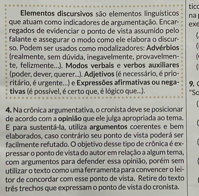 ticc 
Elementos discursivos são elementos linguísticos na 
que atuam como indicadores de argumentação. Encar- exe 
regados de evidenciar o ponto de vista assumido pelo 
falante e assegurar o modo como ele elabora o discur- 
so. Podem ser usados como modalizadores: Advérbios 
(realmente, sem dúvida, inegavelmente, provavelmen- 
te, felizmente...). Modos verbais e verbos auxiliares 
(poder, dever, querer...). Adjetivos (é necessário, é prio- 
ritário, é urgente...) e Expressões afirmativas ou nega- 9. ( 
tivas (é possível, é certo que, é lógico que...). "Sc 
4. Na crônica argumentativa, o cronista deve se posicionar 
de acordo com a opinião que ele julga apropriada ao tema. 
E para sustentá-la, utiliza argumentos coerentes e bem 
elaborados, caso contrário seu ponto de vista poderá ser 
facilmente refutado. O objetivo desse tipo de crônica é ex- 
pressar o ponto de vista do autor em relação a algum tema, 
com argumentos para defender essa opinião, porém sem 
utilizar o texto como uma ferramenta para convencer o lei- 
tor de concordar com esse ponto de vista. Retire do texto 
três trechos que expressam o ponto de vista do cronista.