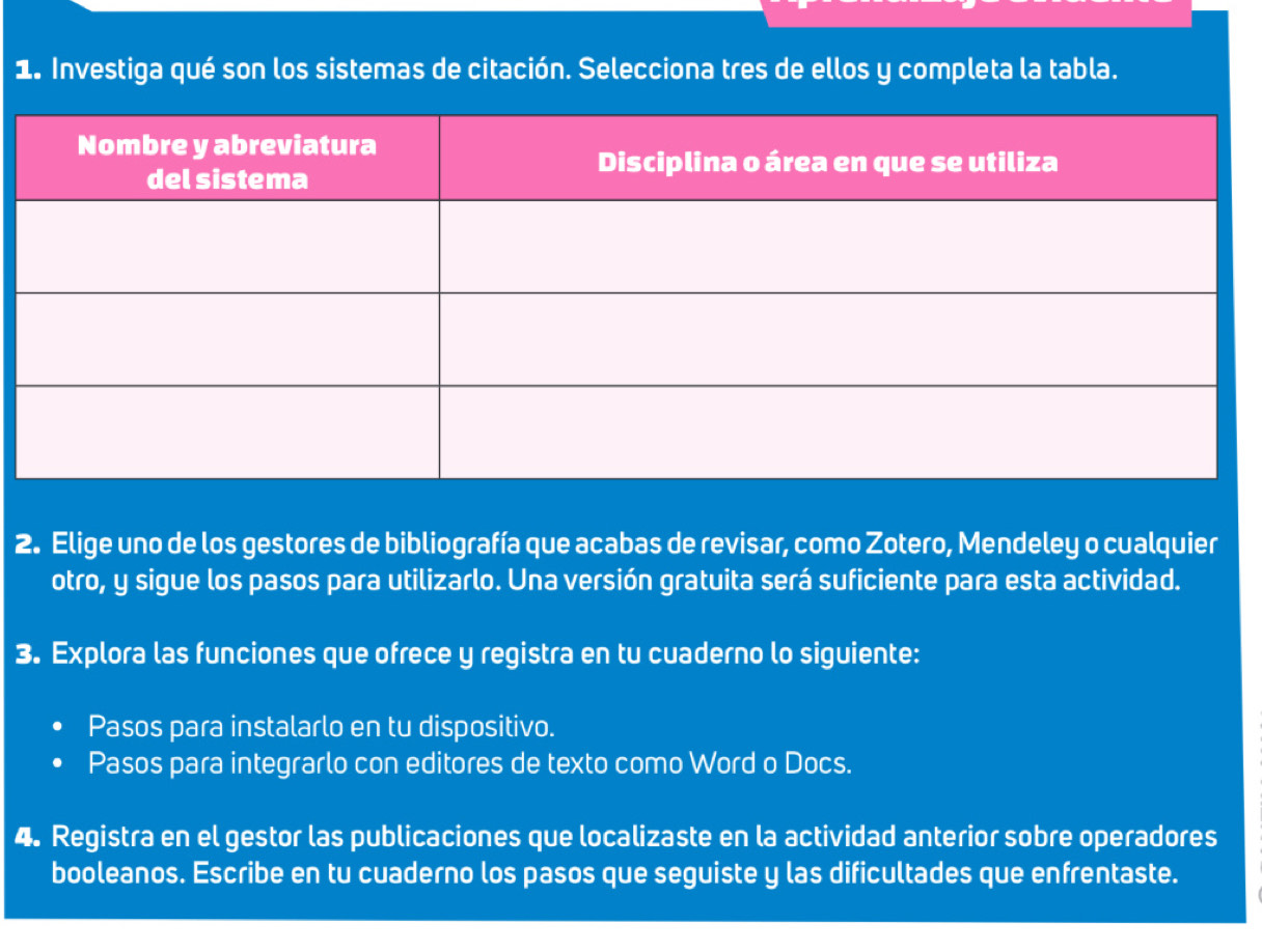 Investiga qué son los sistemas de citación. Selecciona tres de ellos y completa la tabla. 
2. Elige uno de los gestores de bibliografía que acabas de revisar, como Zotero, Mendeley o cualquier 
otro, y sigue los pasos para utilizarlo. Una versión gratuita será suficiente para esta actividad. 
3. Explora las funciones que ofrece y registra en tu cuaderno lo siguiente: 
Pasos para instalarlo en tu dispositivo. 
Pasos para integrarlo con editores de texto como Word o Docs. 
4. Registra en el gestor las publicaciones que localizaste en la actividad anterior sobre operadores 
booleanos. Escribe en tu cuaderno los pasos que seguiste y las dificultades que enfrentaste.