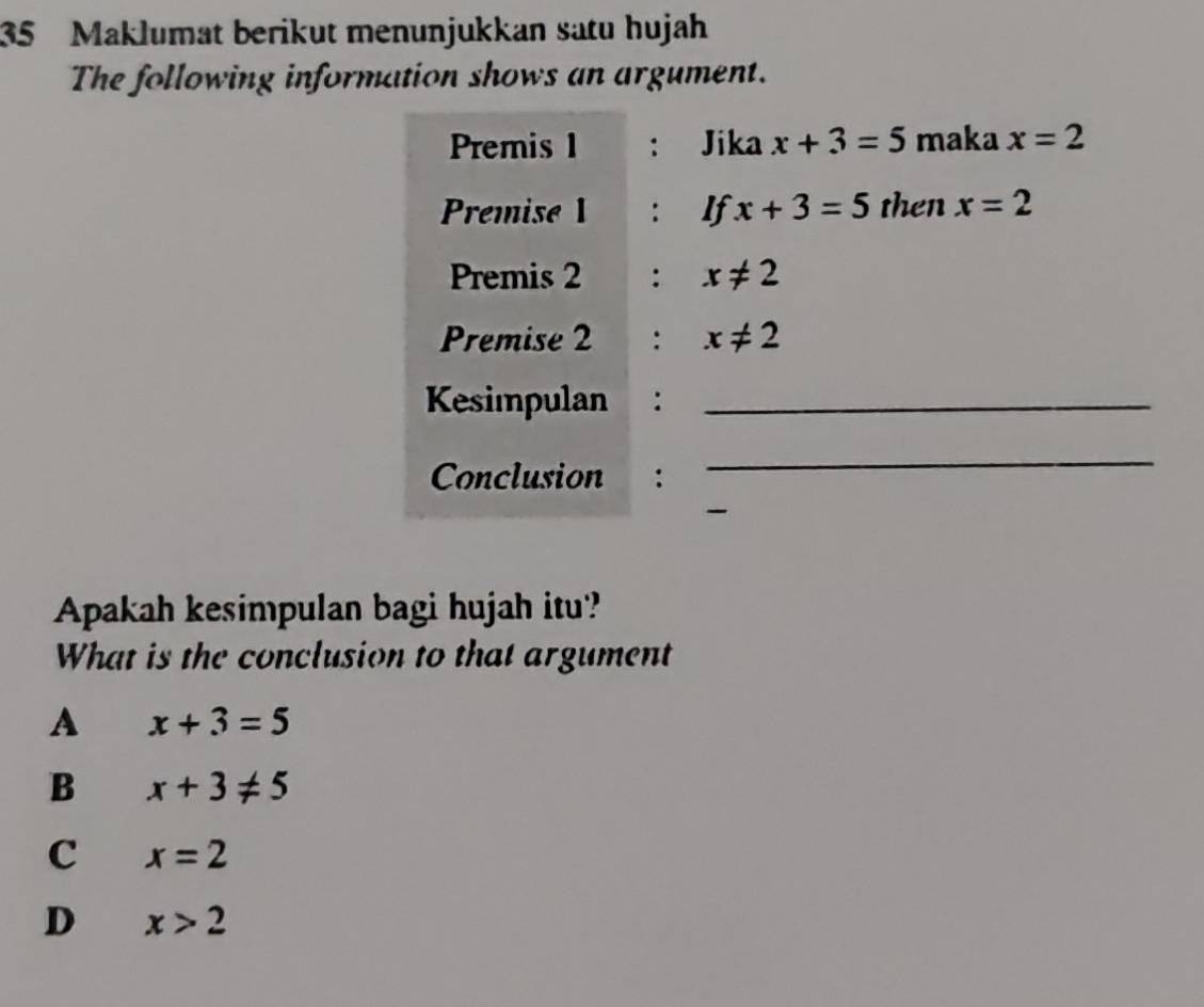 Maklumat berikut menunjukkan satu hujah
The following information shows an argument.
Premis 1 : Jika x+3=5 maka x=2
Premise 1 : If x+3=5 then x=2
Premis 2 : x!= 2
Premise 2 : x!= 2
Kesimpulan :_
Conclusion :
_
-
Apakah kesimpulan bagi hujah itu?
What is the conclusion to that argument
A x+3=5
B x+3!= 5
C x=2
D x>2