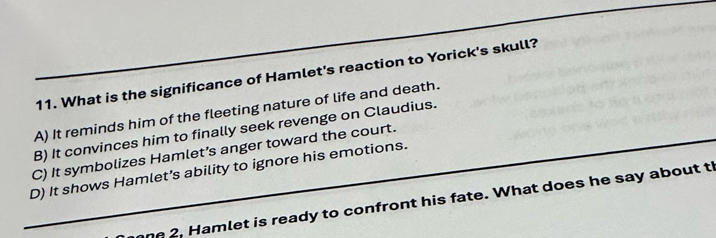 What is the significance of Hamlet's reaction to Yorick's skull?
A) It reminds him of the fleeting nature of life and death.
B) It convinces him to finally seek revenge on Claudius.
C) It symbolizes Hamlet’s anger toward the court.
D) It shows Hamlet’s ability to ignore his emotions.
ne 2. Hamlet is ready to confront his fate. What does he say about th