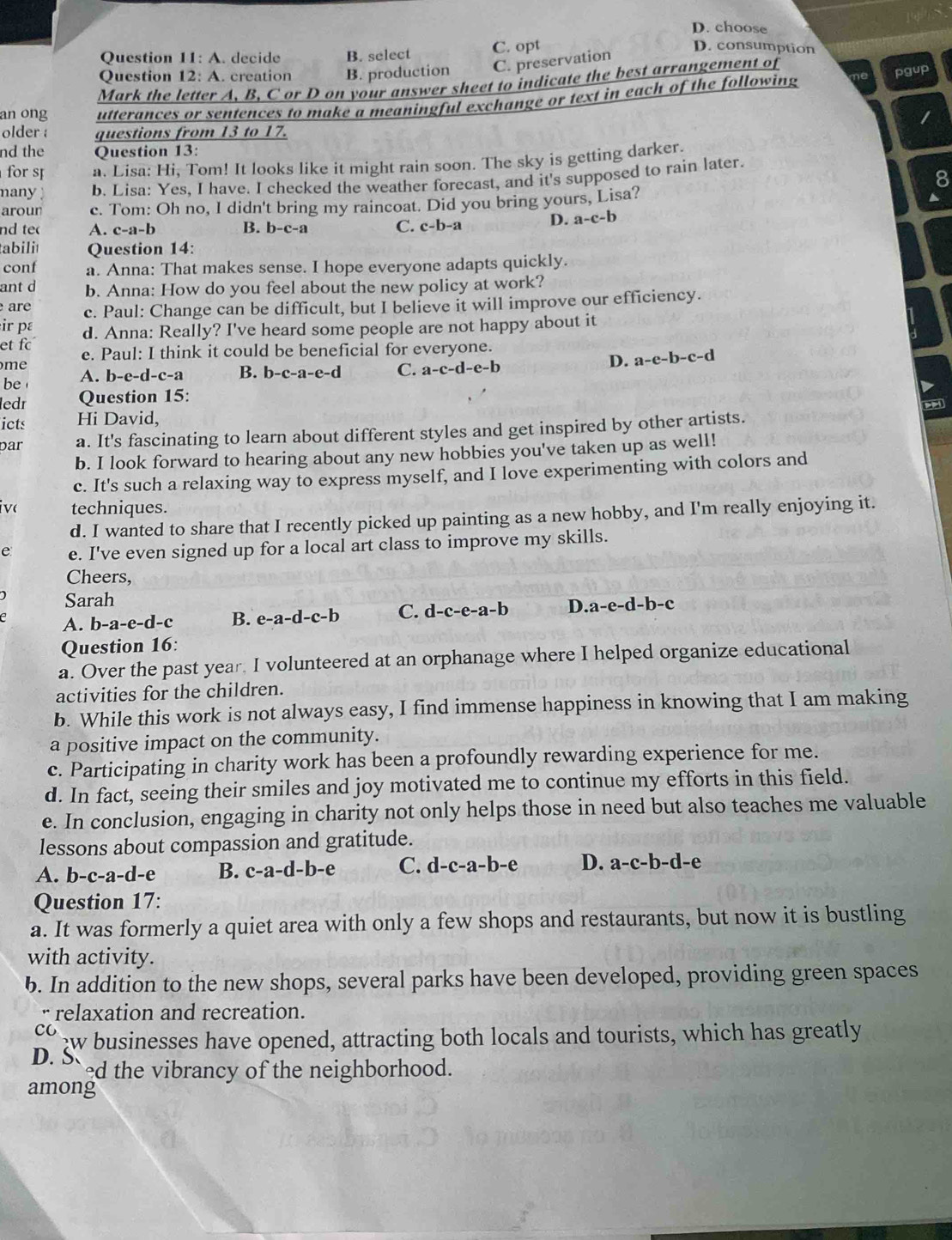 D. choose
Question 11:A. decide B. select C. opt
D. consumption
Question 12 A. creation B. production C. preservation
Mark the letter A, B, C or D on your answer sheet to indicate the best arrangement of
pgup
an ong utterances or sentences to make a meaningful exchange or text in each of the following
older : questions from 13 to 17.
nd the Question 13:
for s a. Lisa: Hi, Tom! It looks like it might rain soon. The sky is getting darker.
8
many  ) b. Lisa: Yes, I have. I checked the weather forecast, and it's supposed to rain later.
arour c. Tom: Oh no, I didn't bring my raincoat. Did you bring yours, Lisa?
nd te A. c-a-b B. b-c-a C. c-b-a D. a-c-b
tabili Question 14:
conf a. Anna: That makes sense. I hope everyone adapts quickly.
ant d b. Anna: How do you feel about the new policy at work?
are c. Paul: Change can be difficult, but I believe it will improve our efficiency.
ir pɛ d. Anna: Really? I've heard some people are not happy about it
et f e. Paul: I think it could be beneficial for everyone.
me
D. a-e-b-c-d
A. b-e-d-c-a B. b-c-a-e-d C. a-c-d-e-b
be
ledr Question 15:
icts Hi David,
par a. It's fascinating to learn about different styles and get inspired by other artists.
b. I look forward to hearing about any new hobbies you've taken up as well!
c. It's such a relaxing way to express myself, and I love experimenting with colors and
ive techniques.
d. I wanted to share that I recently picked up painting as a new hobby, and I'm really enjoying it.
e e. I've even signed up for a local art class to improve my skills.
Cheers,
Sarah
A. b-a-e-d-c B. e-a-d-c-b C. d-c-e-a-b D..a-e-d-b-c
Question 16:
a. Over the past year. I volunteered at an orphanage where I helped organize educational
activities for the children.
b. While this work is not always easy, I find immense happiness in knowing that I am making
a positive impact on the community.
c. Participating in charity work has been a profoundly rewarding experience for me.
d. In fact, seeing their smiles and joy motivated me to continue my efforts in this field.
e. In conclusion, engaging in charity not only helps those in need but also teaches me valuable
lessons about compassion and gratitude.
A. b-c-a-d-e B. c-a-d-b-e C. d-c-a-b-e D. a-c-b-d-e
Question 17:
a. It was formerly a quiet area with only a few shops and restaurants, but now it is bustling
with activity.
b. In addition to the new shops, several parks have been developed, providing green spaces
r relaxation and recreation.
co w businesses have opened, attracting both locals and tourists, which has greatly
D. S ed the vibrancy of the neighborhood.
among