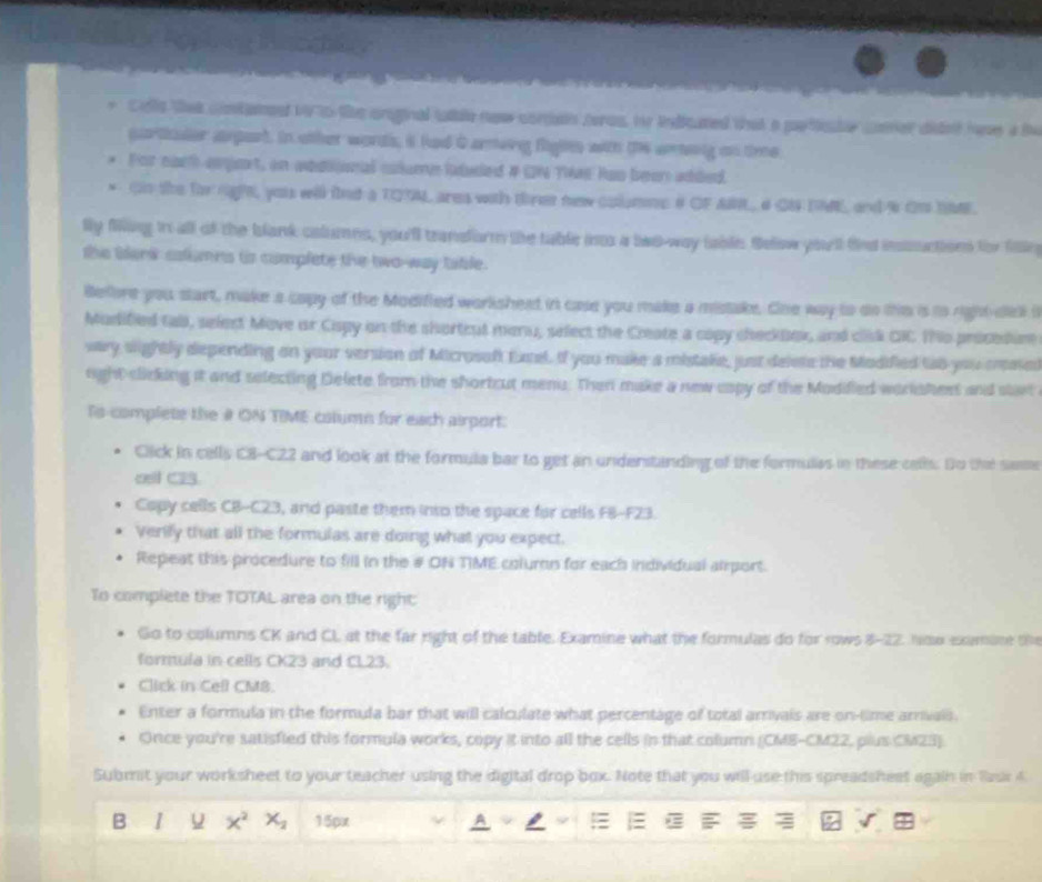Cle thet contame 19 70 the orginal tble now compon teros, hr indicated that a partlicte coer didnt have a te
partader axpart. In other words, it had 0 arvng fights with the aeing on time
For each argert, in addional colume laduled # GN TWs Ras been added.
* On the for right yous will fnd a TOSML ares with thret new columme & OF AN, 4 GN IME, and % Om SE.
lly fang in all of the blank columns, you'll trandform the table inos a bas-way table. Selow yoell fed inssuction for fan
the blenk calumns ts complete the two-way table.
Before you start, make a capy of the Modified worlisheed in case you make a mistake. One way to do the is io right dell i
Mudified tall, select Move or Cispy on the shortcut menu, select the Create a copy checkbox, and clisk GIC Tho procedur
vary sightly depending on your version of Microsaft Extel. If you make a mistake, just delets the Madified tso you mestel
right clicking it and selecting Delete from the shortcut meni. Then make a new capy of the Modified workshest and start
Ts-complete the # ON TIME column for each airport:
Cick in cells C8-C22 and look at the formula bar to get an understanding of the formulas in these cells. Do the same
oell C23.
Copy cells CB-C23, and paste them into the space for cells F8-F23.
Verily that all the formulas are doing what you expect.
Repeat this procedure to fill in the # ON TIME coluron for each individual aiport.
To complete the TOTAL area on the right:
Go to columns CK and CL at the far night of the table. Examine what the formulas do for rows 8-22. Now exomine th
formula in cells CK23 and CL23.
Click in Cefl CM8.
Enter a formula in the formula bar that will calculate what percentage of total arrivals are on-time arrivais
Once you're satisfied this formula works, copy it into all the cells in that column (CME-CM22, plus CM23).
Submit your worksheet to your teacher using the digital drop box. Note that you will use this spreadsheet again in Raur 4
B 1 x^2 X_2 15px = : *= 