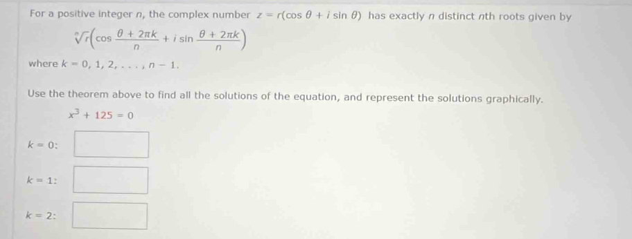 For a positive integer n, the complex number z=r(cos θ +isin θ ) has exactly n distinct nth roots given by
sqrt[n](r)(cos  (θ +2π k)/n +isin  (θ +2π k)/n )
where k=0,1,2,..., n-1. 
Use the theorem above to find all the solutions of the equation, and represent the solutions graphically.
x^3+125=0
k=0 :
k=1 :
k=2 :