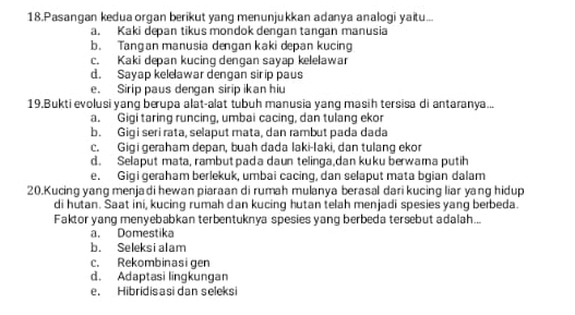 Pasangan kedua organ berikut yang menunjukkan adanya analogi yaitu...
a. Kaki depan tikus mondok dengan tangan manusia
b. Tangan manusia dengan kaki depan kucin
c. Kaki depan kucing dengan sayap kelelawar
d. Sayap kelelawar dengan sirip paus
e. Sirip paus dengan sirip ikan hiu
19.Bukti evolusi yang berupa alat-alat tubuh manusia yang masih tersisa di antaranya...
a. Gigi taring runcing, umbai cacing, dan tulang ekor
b. Gigi seri rata, selaput mata, dan rambut pada dada
c. Gigi geraham depan, buah dada laki-laki, dan tulang ekor
d. Selaput mata, rambut pada daun telinga,dan kuku berwama putih
e. Gigi geraham berlekuk, umbai cacing, dan selaput mata bgian dalam
20.Kucing yang menjadi hewan piaraan di rumah mulanya berasal dari kucing liar yang hidup
di hutan. Saat ini, kucing rumah dan kucing hutan telah menjadi spesies yang berbeda.
Faktor yang menyebabkan terbentuknya spesies yang berbeda tersebut adalah...
a. Domestika
b. Seleksi alam
c. Rekombinasigen
d. Adaptasi lingkungan
e. Hibridisasi dan seleksi