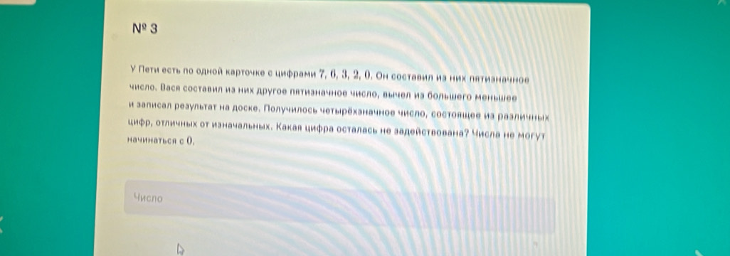 N^(_ circ) 3 
γ Пеτи есть го одной κарточке с цифрами 7, 6, 3, 2, Ο. Он составил иа них лятизначное 
число. Вася составил иа них другое пятизначное число, вычел иа большего меньшее 
и залисал реаультаτ на доске. Получилось чеτырехзначное число, состовшее иа рааличных 
циφр, отличных от ианачальных. Какая цифра осталась не задействована? числа не могут 
HaчиhaтbcR c 0. 
Yисno