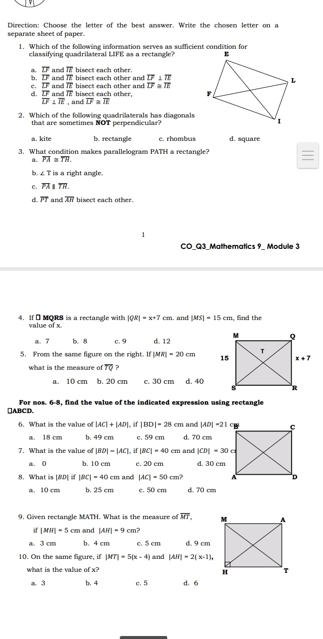 Direction: Choose the letter of the best answer. Write the chosen letter on a
separate sheet of paper.
1. Which of the following information serves as sufficient condition for
classifying quadrilateral LIFE as a rectangle?
a. overline LF and overline IE bisect each other.
b. overline LF and overline IE bisect each other and overline LF⊥ overline IE
c. overline LF and overline IE bisect each other and overline LF≌ overline IE
d. overline LF and overline IE bisect each other,
overline LF⊥ overline IE , and overline LF≌ overline IE
2. Which of the following quadrilaterals has diagonals
that are sometimes NOT perpendicular?
a. kite b. rectangle c. rhombus d. square
3. What condition makes parallelogram PATH a rectangle?
a. overline PA≌ overline TH.
b. ∠ T is a right angle.
c. overline PAparallel overline TH.
d. overline PT and overline AH bisect each other.
CO_Q3_Mathematics 9_ Module 3
4. If ₹ MQRS is a rectangle with |QR|=x+7cm. and |MS|=15cm , find the
value of x.
a. 7 b. 8 c. 9 d. 12
5. From the same figure on the right. If |MR|=20cm
what is the measure of overline TQ ?
a. 10 cm b. 20 cm c. 30 cm d. 40
For nos. 6-8, find the value of the indicated expression using rectangle
⊥ABCD.
6. What is the value of |AC|+|AD|. i f|BD|=28cm and |AD|=21
a. 18 cm b. 49 cm c. 59 cm d. 70 cm
7. What is the value of | |BD|-|AC|,if|BC|=40cm and |CD|=30cm
a. 0 b. 10 cm c. 20 cm d. 30 cm
8. What is |BD| if |BC|=40cm and |AC|=50cm?
a. 10 cm b. 25 cm c. 50 cm d. 70 cm
9. Given rectangle MATH. What is the measure of overline MT,
if |MH|=5cm and |AH|=9cm?
a. 3 cm b. 4 cm c. 5 cm d. 9 cm
10. On the same figure, if |MT|=5(x-4) and |AH|=2(x-1),
what is the value of x? 
a. 3 b. 4 c. 5 d. 6