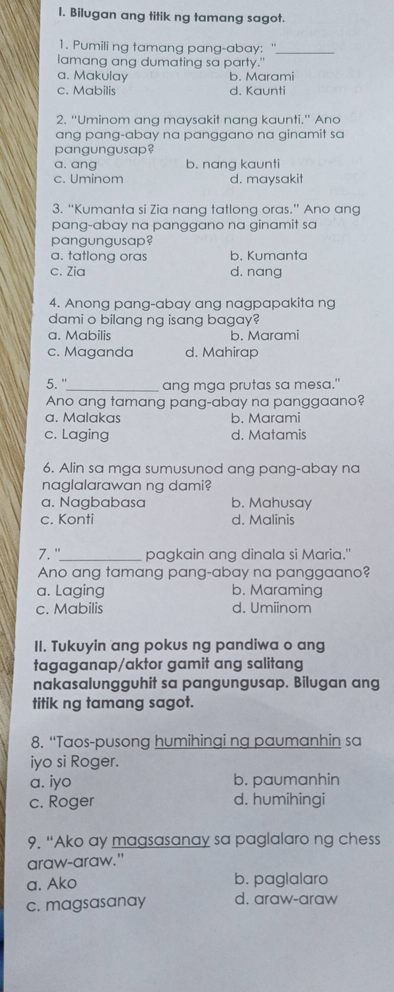 Bilugan ang titik ng tamang sagot.
1. Pumili ng tamang pang-abay: "_
lamang ang dumating sa party."
a. Makulay b. Marami
c. Mabilis d. Kaunti
2. “Uminom ang maysakit nang kaunti.” Ano
ang pang-abay na panggano na ginamit sa
pangungusap?
a. ang b. nang kaunti
c. Uminom d. maysakit
3. “Kumanta si Zia nang tatlong oras.” Ano ang
pang-abay na panggano na ginamit sa
pangungusap?
a. tatlong oras b. Kumanta
c. Zia d. nang
4. Anong pang-abay ang nagpapakita ng
dami o bilang ng isang bagay?
a. Mabilis b. Marami
c. Maganda d. Mahirap
5. "_
ang mga prutas sa mesa."
Ano ang tamang pang-abay na panggaano?
a. Malakas b. Marami
c. Laging d. Matamis
6. Alin sa mga sumusunod ang pang-abay na
naglalarawan ng dami?
a. Nagbabasa b. Mahusay
c. Konti d. Malinis
7."_ pagkain ang dinala si Maria."
Ano ang tamang pang-abay na panggaano?
a. Laging b. Maraming
c. Mabilis d. Umiinom
II. Tukuyin ang pokus ng pandiwa o ang
tagaganap/aktor gamit ang salitang
nakasalungguhit sa pangungusap. Bilugan ang
titik ng tamang sagot.
8. “Taos-pusong humihingi ng paumanhin sa
iyo si Roger.
a. iyo b. paumanhin
c. Roger d. humihingi
9. “Ako ay magsasanay sa paglalaro ng chess
araw-araw."
a. Ako b. paglalaro
c. magsasanay
d. araw-araw