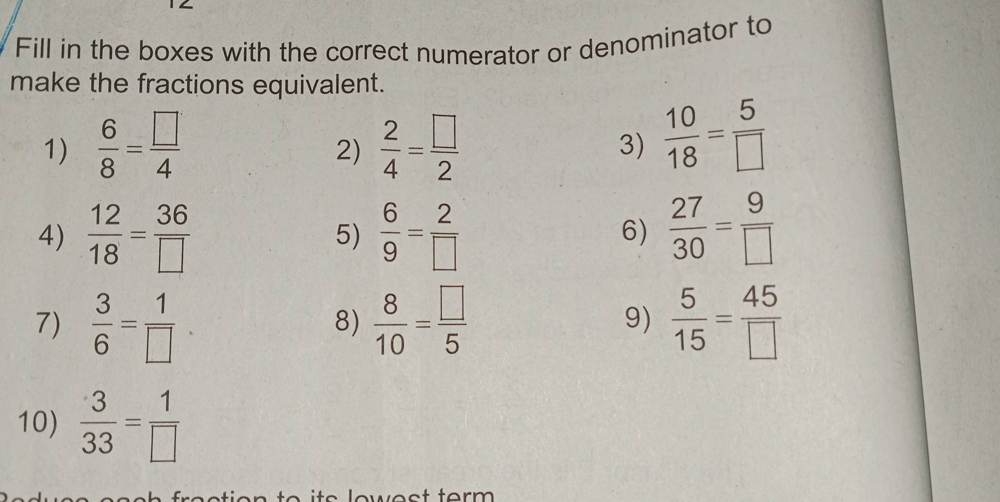 Fill in the boxes with the correct numerator or denominator to 
make the fractions equivalent. 
1)  6/8 = □ /4   2/4 = □ /2  3)  10/18 = 5/□  
2) 
4)  12/18 = 36/□    6/9 = 2/□  
5) 
6)  27/30 = 9/□  
7)  3/6 = 1/□    8/10 = □ /5  9)  5/15 = 45/□  
8) 
10)  3/33 = 1/□  
o s low e s t ter m