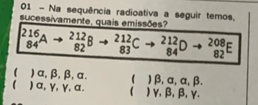 Na sequência radioativa a seguir temos,
sucessivamente, quais emissões?
_(84)^(216)Ato _(82)^(212)Bto _(83)^(212)C^(- 84endarray) D - ^circ  _(82)^(208)E
( ) α, β, β, α.  ) beta , alpha , alpha , beta.
 ) α, γ, γ 47  ) γ, β, β, γ.