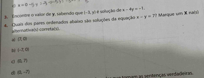 c) x=0
3. Encontre o valor de y, sabendo que (-3,y) é solução de x-4y=-1. 
4. Quais dos pares ordenados abaixo são soluções da equação x-y=7 ? Marque um X na(s)
alternativa(s) correta(s).
a) (7,0)
b) (-7,0)
c) (0,7)
d) (0,-7)
tornam as sentenças verdadeiras.