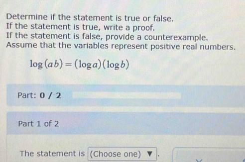 Determine if the statement is true or false. 
If the statement is true, write a proof. 
If the statement is false, provide a counterexample. 
Assume that the variables represent positive real numbers.
log (ab)=(log a)(log b)
Part: 0 / 2 
Part 1 of 2 
The statement is (Choose one)