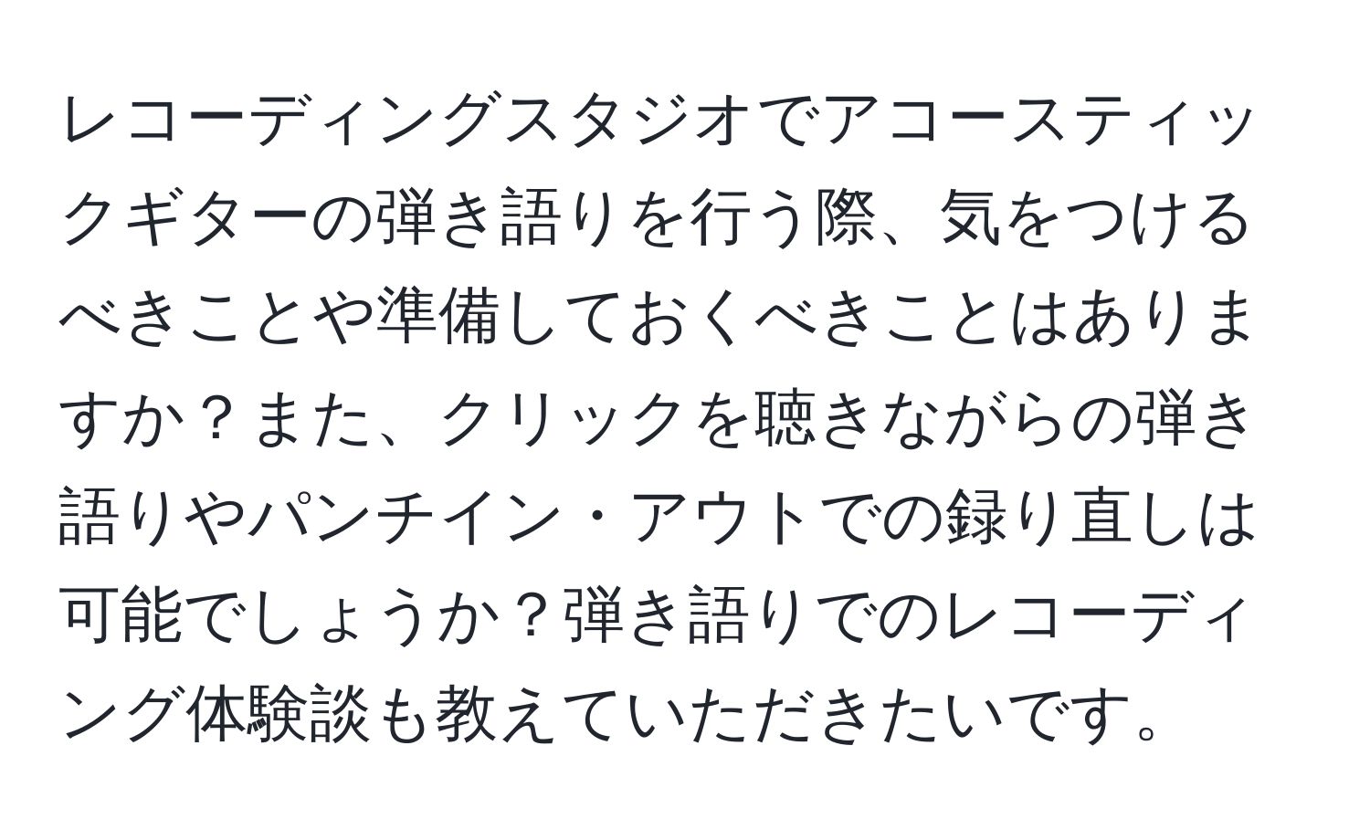 レコーディングスタジオでアコースティックギターの弾き語りを行う際、気をつけるべきことや準備しておくべきことはありますか？また、クリックを聴きながらの弾き語りやパンチイン・アウトでの録り直しは可能でしょうか？弾き語りでのレコーディング体験談も教えていただきたいです。