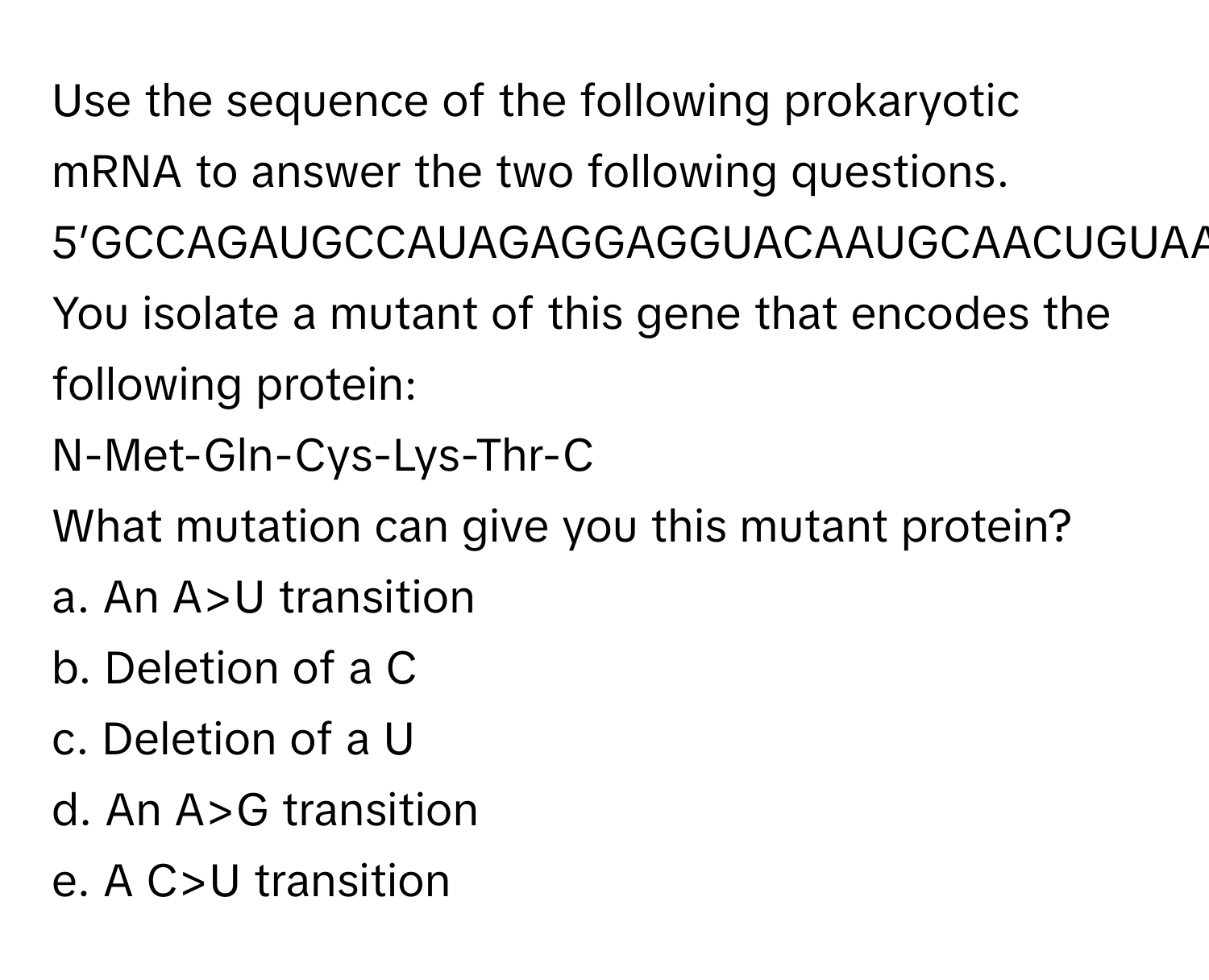 Use the sequence of the following prokaryotic mRNA to answer the two following questions.

5’GCCAGAUGCCAUAGAGGAGGUACAAUGCAACUGUAAGACCUAAACUUAUCACUAAGUAGCCUAGCAGUCUGA………….3’

You isolate a mutant of this gene that encodes the following protein:
N-Met-Gln-Cys-Lys-Thr-C

What mutation can give you this mutant protein?

a. An A>U transition
b. Deletion of a C
c. Deletion of a U
d. An A>G transition
e. A C>U transition