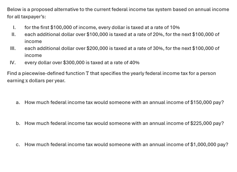 Below is a proposed alternative to the current federal income tax system based on annual income 
for all taxpayer’s: 
I. for the first $100,000 of income, every dollar is taxed at a rate of 10%
II. each additional dollar over $100,000 is taxed at a rate of 20%, for the next $100,000 of 
income 
III. each additional dollar over $200,000 is taxed at a rate of 30%, for the next $100,000 of 
income 
IV. every dollar over $300,000 is taxed at a rate of 40%
Find a piecewise-defined function T that specifies the yearly federal income tax for a person 
earning x dollars per year. 
a. How much federal income tax would someone with an annual income of $150,000 pay? 
b. How much federal income tax would someone with an annual income of $225,000 pay? 
c. How much federal income tax would someone with an annual income of $1,000,000 pay?