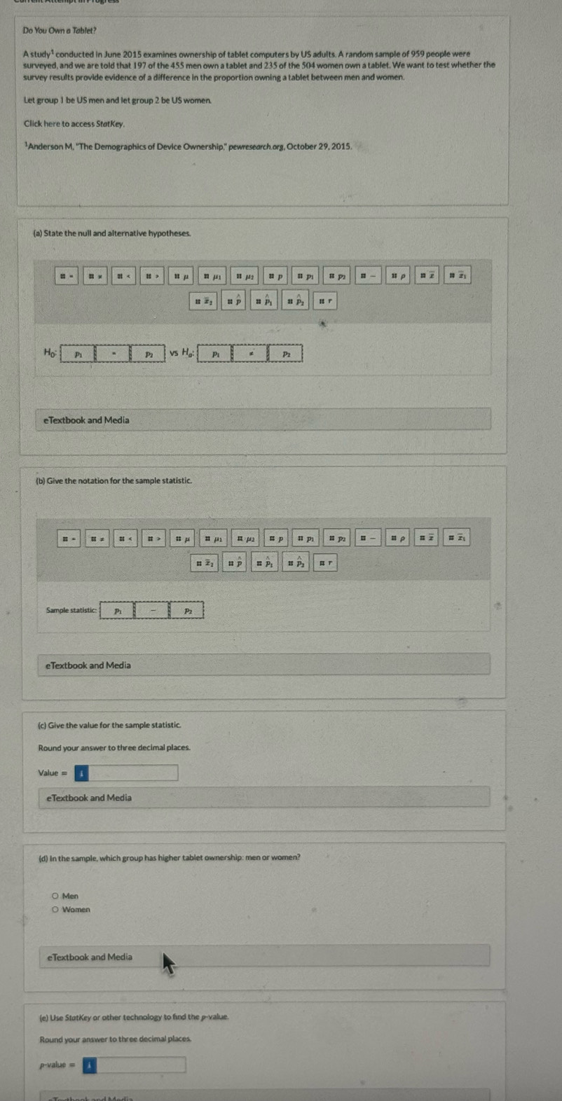 Do You Own a Tablet?
tudy^1
surveyed, and we are told that 197 of the 455 men own a tablet and 235 of the 504 women own a tablet. We want to test whether the
Click here to access StatKey.
¹Anderson M, ''The Demographics of Device Ownership,'' pewresearch.org, October 29, 2015.
(a) State the null and alternative hypotheses
: - < H , u μ n j u  μ u p u p u p , u ρ n r x
u x u p n P
P P2 P P2
eTextbook and Media
(b) Give the notation for the sample statistic
Ⅱ < Ⅱ > u p = μ n p u p u pì u p = - u ρ = r
P ` A
eTextbook and Media
(c) Give the value for the sample statistic.
Value =
eTextbook and Media
(d) In the sample, which group has higher tablet ownership: men or women?
○ Men
○ Women
eTextbook and Media
(e) Use StatKey or other technology to find the p -value.
Round your answer to three decimal places
p-value =