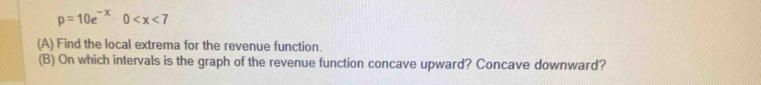 p=10e^(-x)0
(A) Find the local extrema for the revenue function. 
(B) On which intervals is the graph of the revenue function concave upward? Concave downward?