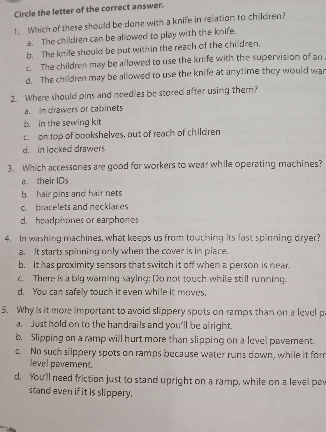 Circle the letter of the correct answer.
1. Which of these should be done with a knife in relation to children?
a. The children can be allowed to play with the knife.
b. The knife should be put within the reach of the children.
c. The children may be allowed to use the knife with the supervision of an
d. The children may be allowed to use the knife at anytime they would war
2. Where should pins and needles be stored after using them?
a. in drawers or cabinets
b. in the sewing kit
c. on top of bookshelves, out of reach of children
d. in locked drawers
3. Which accessories are good for workers to wear while operating machines?
a. their IDs
b. hair pins and hair nets
c. bracelets and necklaces
d. headphones or earphones
4. In washing machines, what keeps us from touching its fast spinning dryer?
a. It starts spinning only when the cover is in place.
b. It has proximity sensors that switch it off when a person is near.
c. There is a big warning saying: Do not touch while still running.
d. You can safely touch it even while it moves.
5. Why is it more important to avoid slippery spots on ramps than on a level pa
a. Just hold on to the handrails and you’ll be alright.
b. Slipping on a ramp will hurt more than slipping on a level pavement.
c. No such slippery spots on ramps because water runs down, while it forn
level pavement.
d. You’ll need friction just to stand upright on a ramp, while on a level pav
stand even if it is slippery.