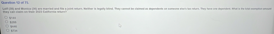 of 75.
Lelf (38) and Monica (36) are married and file a joint return. Neither is legally blind. They cannot be claimed as dependents on someone else's tax return. They have one dependent. What is the total exemption amount
they can claim on their 2023 California return?
$144
$288
$446
$734