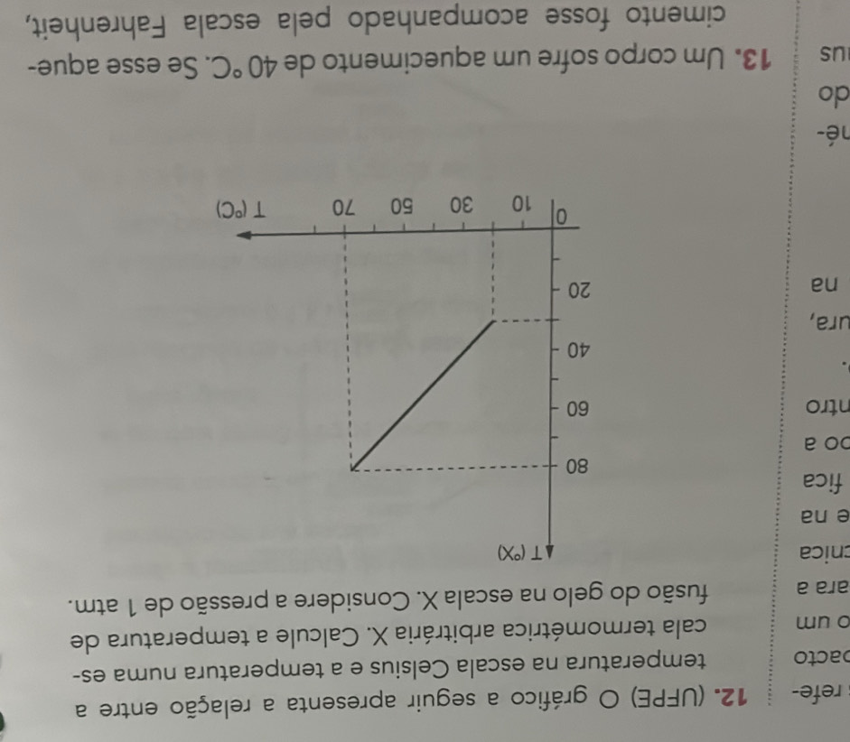 refe- 12. (UFPE) O gráfico a seguir apresenta a relação entre a
bacto temperatura na escala Celsius e a temperatura numa es-
o um cala termométrica arbitrária X. Calcule a temperatura de
ara a fusão do gelo na escala X. Considere a pressão de 1 atm.
cnica 
e na
fica
bo a
ntro 
ura,
₹na 
né-
do
us 13. Um corpo sofre um aquecimento de 40°C. Se esse aque-
cimento fosse acompanhado pela escala Fahrenheit,