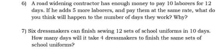 A road widening contractor has enough money to pay 10 laborers for 12
days. If he adds 5 more laborers, and pay them at the same rate, what do 
you think will happen to the number of days they work? Why? 
7) Six dressmakers can finish sewing 12 sets of school uniforms in 10 days. 
How many days will it take 4 dressmakers to finish the same sets of 
school uniforms?