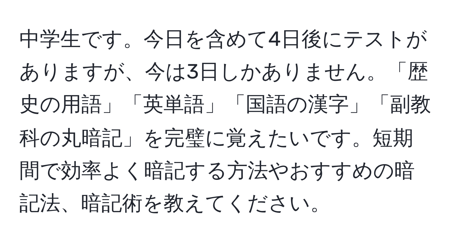 中学生です。今日を含めて4日後にテストがありますが、今は3日しかありません。「歴史の用語」「英単語」「国語の漢字」「副教科の丸暗記」を完璧に覚えたいです。短期間で効率よく暗記する方法やおすすめの暗記法、暗記術を教えてください。