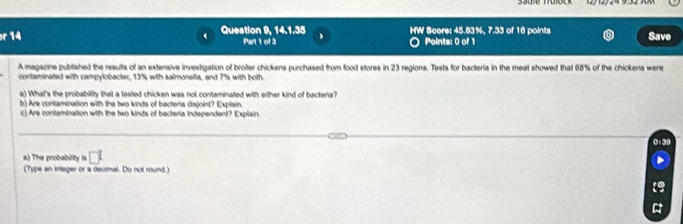 HW 
r 14 Question 9, 14.1.35 * Score: 45.83%, 7.33 of 16 points Save 
Part 1 of 3 Points: 0 of 1 
A magazine published the results of an extensive investigation of broiler chickens purchased from food stores in 23 regions. Tests for bactería in the meat showed that 68% of the chickens were 
contaminated with campylobacter, 13% with salmonella, and 7% with both. 
a) What's the probability that a tested chicken was not contaminated with either kind of bacteria? 
b) Are contamination with the two kinds of bacteria disjoint? Explain. 
c) Are contamination with the two kinds of bacteria independent? Explain.
0:39
a) The probability is □^I
(Type an integer or a decimal. Do not round.)