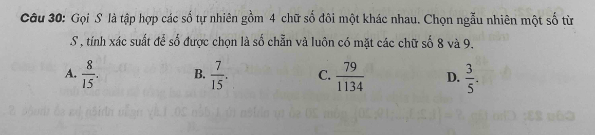 Gọi S là tập hợp các số tự nhiên gồm 4 chữ số đôi một khác nhau. Chọn ngẫu nhiên một số từ
S , tính xác suất để số được chọn là số chẵn và luôn có mặt các chữ số 8 và 9.
A.  8/15 .  7/15 .  79/1134   3/5 . 
B.
C.
D.