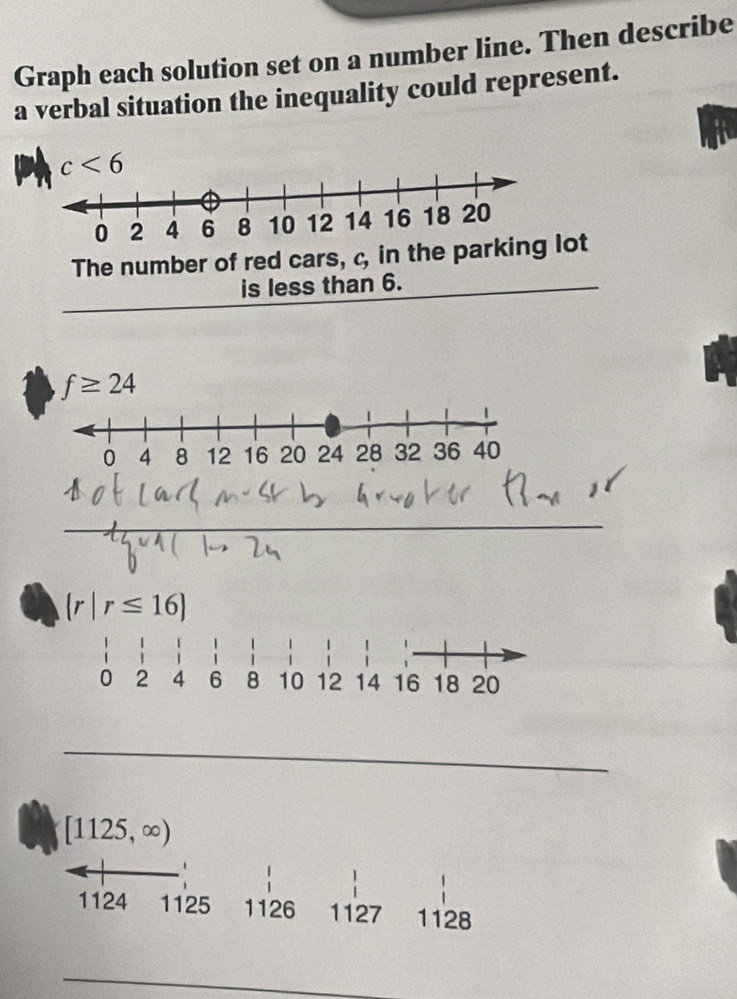 Graph each solution set on a number line. Then describe 
a verbal situation the inequality could represent.
c<6</tex> 
The number of red cars, c, in the parkilot 
is less than 6.
f≥ 24
_ 
_
 r|r≤ 16
_
[1125,∈fty )
1124 1125 1126 1127 1128
_