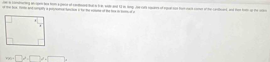 Jae is constructing an open box from a piece of cardboard that is 9 in, wide and 12 in. long. Jae cuts squares of equal size from each corner of the cardboard, and then folds up the sides 
of the box. Write and simplify a polynomial function V for the volume of the box in terms of x
V(x)=□ x^3-□ x^2+□ x