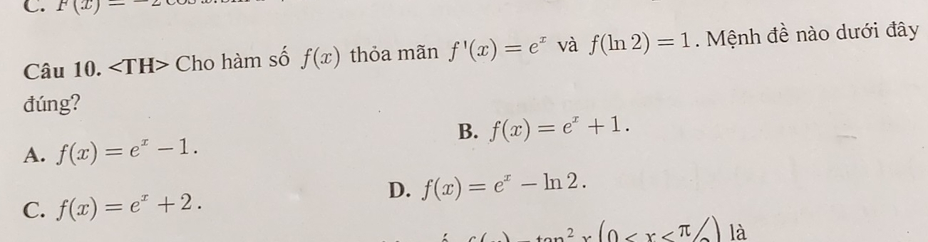 F(x)-
Câu 10. Cho hàm số f(x) thỏa mãn f'(x)=e^x và f(ln 2)=1. Mệnh đề nào dưới đây
đúng?
B. f(x)=e^x+1.
A. f(x)=e^x-1.
D. f(x)=e^x-ln 2.
C. f(x)=e^x+2.
_ tan^2x(0 là