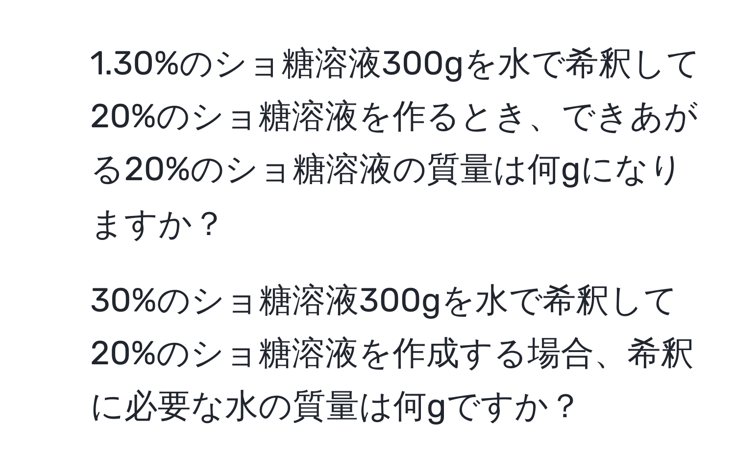 1.30%のショ糖溶液300gを水で希釈して20%のショ糖溶液を作るとき、できあがる20%のショ糖溶液の質量は何gになりますか？

2. 30%のショ糖溶液300gを水で希釈して20%のショ糖溶液を作成する場合、希釈に必要な水の質量は何gですか？