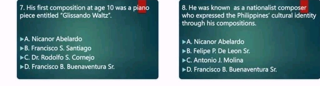 His first composition at age 10 was a piano 8. He was known as a nationalist composer
piece entitled “Glissando Waltz”. who expressed the Philippines' cultural identity
through his compositions.
A. Nicanor Abelardo. Nicanor Abelardo
A
B. Francisco S. Santiago. Felipe P De Leon Sr.
B
bigcirc . Dr. Rodolfo S. Cornejo. Antonio J. Molina
C
D. Francisco B. Buenaventura Sr.. Francisco B. Buenaventura Sr.
D