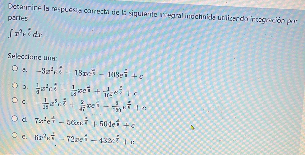 Determine la respuesta correcta de la siguiente integral indefinida utilizando integración por
partes
∈t x^2e^(frac x)6dx
Seleccione una:
a. -3x^2e^(frac x)6+18xe^(frac x)6-108e^(frac x)6+c
b.  1/6 x^2e^(frac x)6- 1/18 xe^(frac x)6+ 1/108 e^(frac x)6+c
C. - 1/18 x^2e^(frac x)6+ 2/47 xe^(frac x)6- 3/129 e^(frac x)6+c
d. 7x^2e^(frac x)7-56xe^(frac x)8+504e^(frac x)9+c
e. 6x^2e^(frac x)6-72xe^(frac x)6+432e^(frac x)6+c