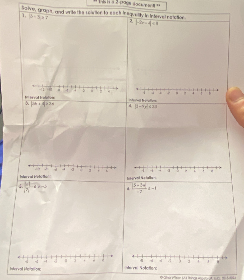 This is a 2-page document! == 
Solve, graph, and write the solution to each inequality in interval notation. 
1. |b+3|≥
2, |-2v-4|<8</tex>
-12 10 -8 -6 -4 -2 0 2 4 -8 -6 -4 。 2 4 6 8
Interval Nolstion: Interval Notation: 
3. |5k+4|≥ 36
4. |3-9y|≤ 33
-8 -6 -4 -2 à 2 4 6 8
Interval Notation: Interval Notation: 
5. beginvmatrix  n/7 endvmatrix -6>-5  (|5+3w|)/-2 ≤ -1
6.
-8 -6 -4 -2 0 2 4 6 8 -8 -6 -4 -2 2 4 6 8
Interval Notation: 
Interval Notation: 
© Gino Wilson (All Things Algebra'', (C), 2511 5-2024