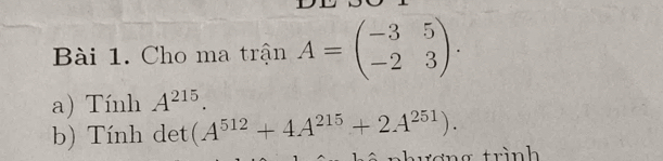 Cho ma trận A=beginpmatrix -3&5 -2&3endpmatrix. 
a) Tính A^(215). 
b) Tính det (A^(512)+4A^(215)+2A^(251)). 
α trình