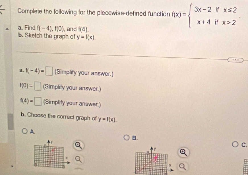 Complete the following for the piecewise-defined function f(x)=beginarrayl 3x-2ifx≤ 2 x+4ifx>2endarray.. 
a. Find f(-4), f(0) , and f(4). 
b. Sketch the graph of y=f(x). 
a. f(-4)=□ (Simplify your answer.)
f(0)=□ (Simplify your answer.)
f(4)=□ (Simplify your answer.) 
b. Choose the correct graph of y=f(x). 
A. 
B.
y
C.
y
8
x
x