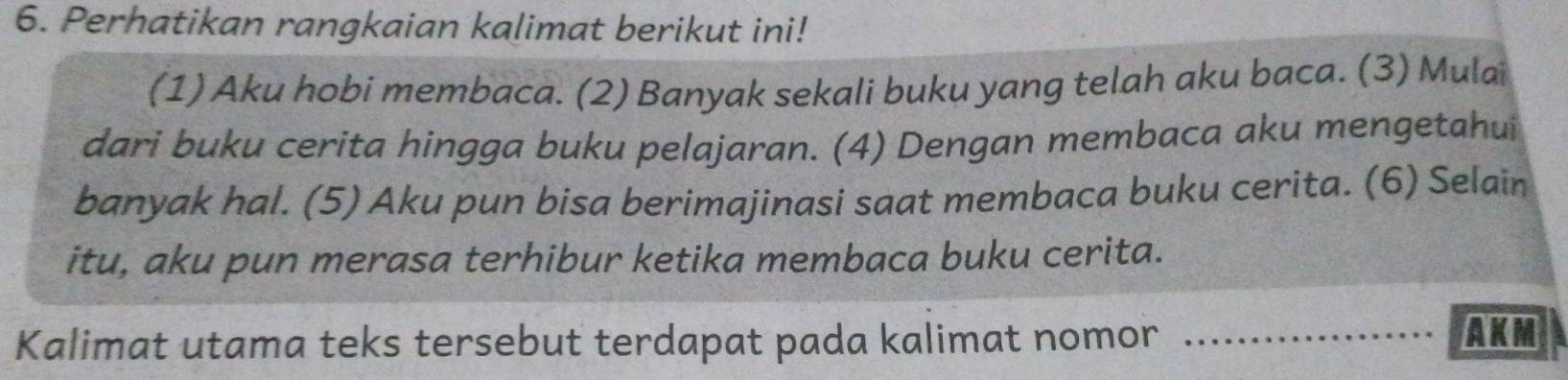 Perhatikan rangkaian kalimat berikut ini! 
(1) Aku hobi membaca. (2) Banyak sekali buku yang telah aku baca. (3) Mulai 
dari buku cerita hingga buku pelajaran. (4) Dengan membaca aku mengetahui 
banyak hal. (5) Aku pun bisa berimajinasi saat membaca buku cerita. (6) Selain 
itu, aku pun merasa terhibur ketika membaca buku cerita. 
Kalimat utama teks tersebut terdapat pada kalimat nomor_ 
AKM