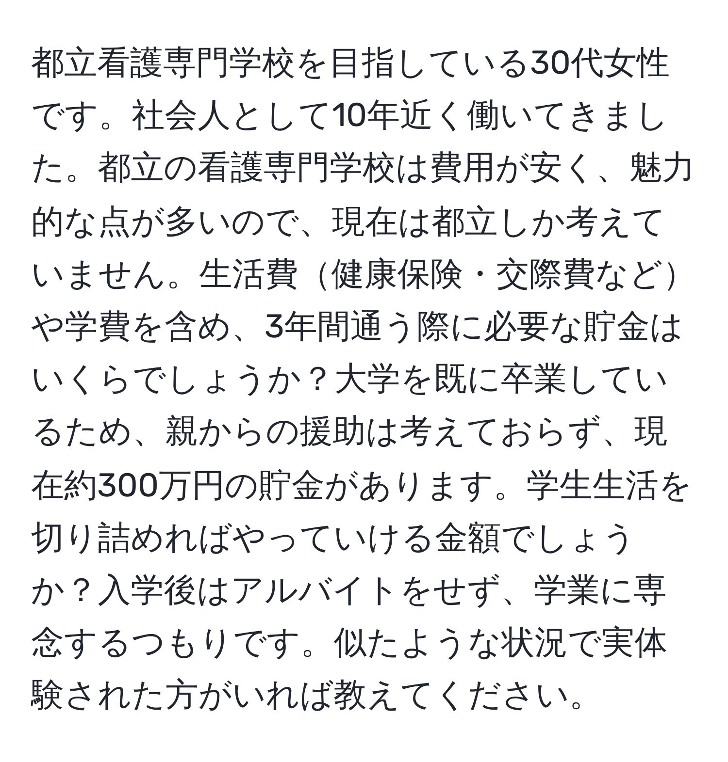 都立看護専門学校を目指している30代女性です。社会人として10年近く働いてきました。都立の看護専門学校は費用が安く、魅力的な点が多いので、現在は都立しか考えていません。生活費健康保険・交際費などや学費を含め、3年間通う際に必要な貯金はいくらでしょうか？大学を既に卒業しているため、親からの援助は考えておらず、現在約300万円の貯金があります。学生生活を切り詰めればやっていける金額でしょうか？入学後はアルバイトをせず、学業に専念するつもりです。似たような状況で実体験された方がいれば教えてください。