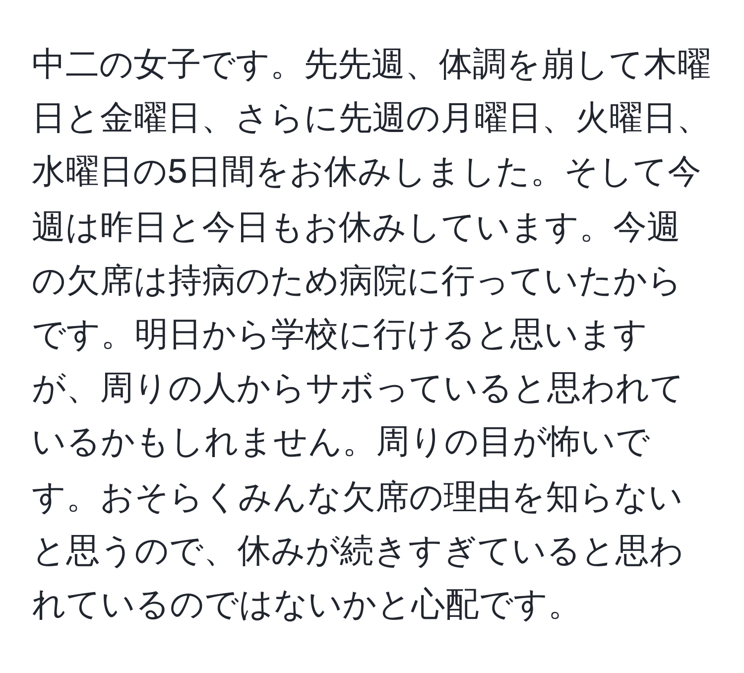 中二の女子です。先先週、体調を崩して木曜日と金曜日、さらに先週の月曜日、火曜日、水曜日の5日間をお休みしました。そして今週は昨日と今日もお休みしています。今週の欠席は持病のため病院に行っていたからです。明日から学校に行けると思いますが、周りの人からサボっていると思われているかもしれません。周りの目が怖いです。おそらくみんな欠席の理由を知らないと思うので、休みが続きすぎていると思われているのではないかと心配です。