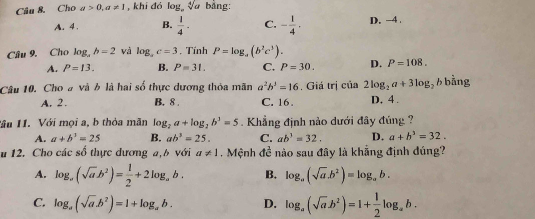 Cho a>0, a!= 1 , khi đó log _asqrt[4](a) bằng:
A. 4. B.  1/4 · C. - 1/4 · D. -4.
Câu 9. Cho log _ab=2 và log _ac=3. Tính P=log _a(b^2c^3).
A. P=13. B. P=31. C. P=30.
D. P=108. 
Câu 10. Cho # và b là hai số thực dương thỏa mãn a^2b^3=16. Giá trị của 2log _2a+3log _2b bằng
A. 2. B. 8. C. 16. D. 4 .
lầu 11. Với mọi a, b thỏa mãn log _2a+log _2b^3=5 Khẳng định nào dưới đây đúng ?
A. a+b^3=25 B. ab^3=25. C. ab^3=32. D. a+b^3=32. 
u 12. Cho các số thực dương a, b với a!= 1. Mệnh đề nào sau đây là khẳng định đúng?
B.
A. log _a(sqrt(a)b^2)= 1/2 +2log _ab. log _a(sqrt(a).b^2)=log _ab.
C. log _a(sqrt(a).b^2)=1+log _ab. D. log _a(sqrt(a).b^2)=1+ 1/2 log _ab.