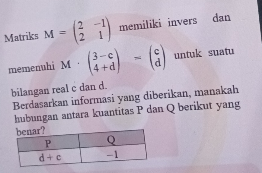 Matriks M=beginpmatrix 2&-1 2&1endpmatrix memiliki invers औ dan
memenuhi 1M· beginpmatrix 3-c 4+dendpmatrix =beginpmatrix c dendpmatrix untuk suatu
bilangan real c dan d.
Berdasarkan informasi yang diberikan, manakah
hubungan antara kuantitas P dan Q berikut yang