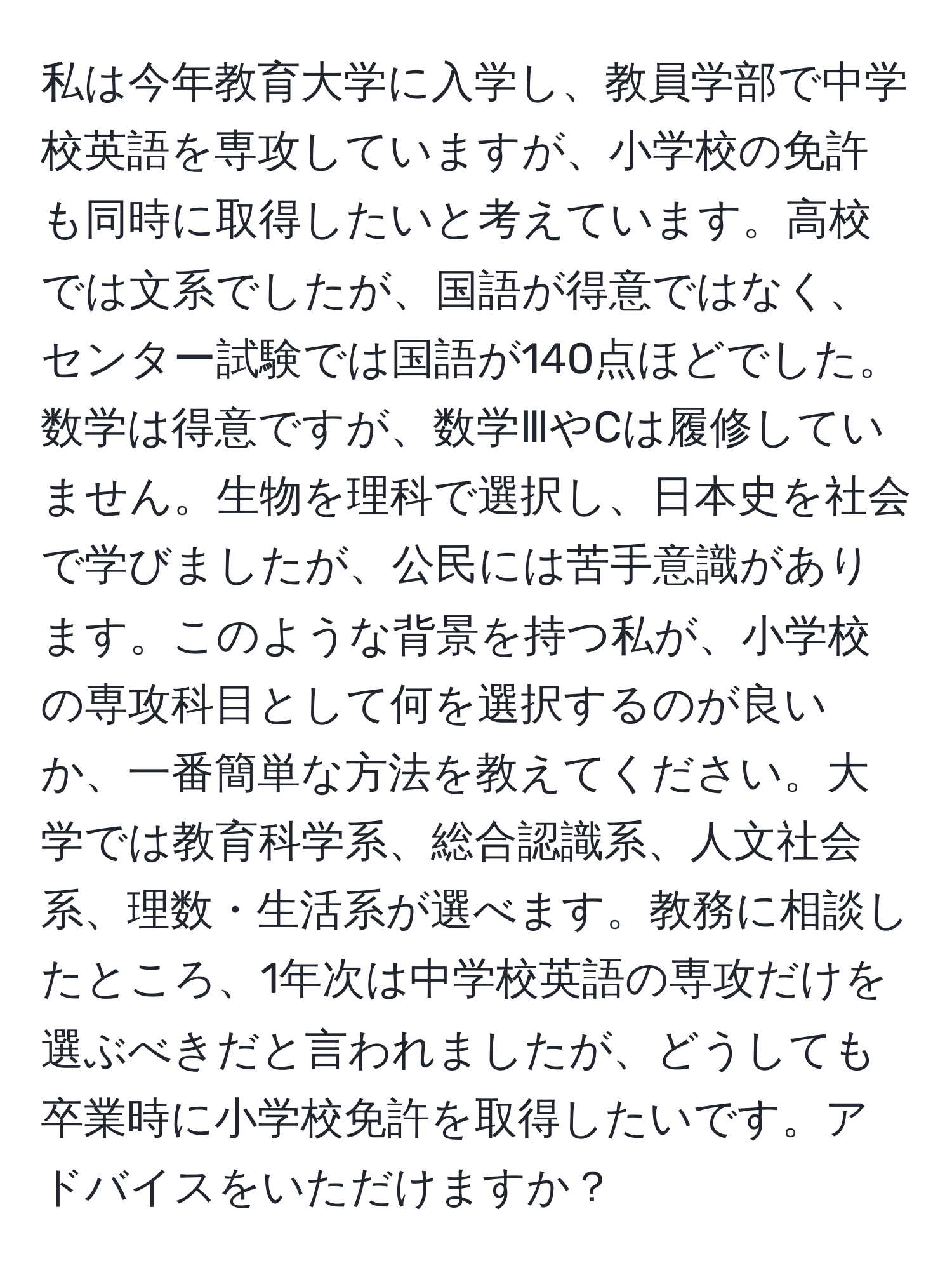 私は今年教育大学に入学し、教員学部で中学校英語を専攻していますが、小学校の免許も同時に取得したいと考えています。高校では文系でしたが、国語が得意ではなく、センター試験では国語が140点ほどでした。数学は得意ですが、数学ⅢやCは履修していません。生物を理科で選択し、日本史を社会で学びましたが、公民には苦手意識があります。このような背景を持つ私が、小学校の専攻科目として何を選択するのが良いか、一番簡単な方法を教えてください。大学では教育科学系、総合認識系、人文社会系、理数・生活系が選べます。教務に相談したところ、1年次は中学校英語の専攻だけを選ぶべきだと言われましたが、どうしても卒業時に小学校免許を取得したいです。アドバイスをいただけますか？