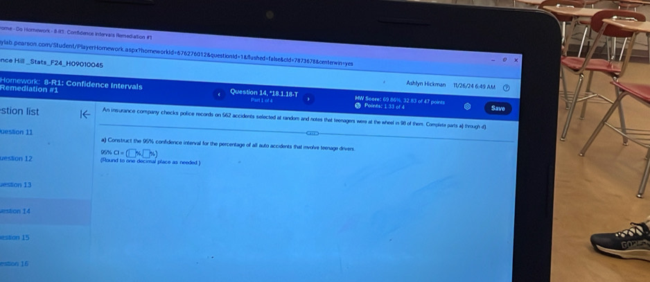 rome - Do Homework - 8-I: Confidence Intervais Remediation # 
ylab.pearson.com/Student/PlayerHomework.aspx?homeworkId=676276012&questiontd=1&flushed=false&ctd=7873678&centerwin=yes 
nce Hill _Stats_F24_H09010045 Ashlyn Hickman 11/26/24 6:49 AM 
Homework: 8-R1: Confidence Intervals 
Remediation #1 Question 14, "18.1.18-T HW Scare: 69.86%, 32.83 of 47 points Save 
Part 1 of 4 Points: 1 33 of 4 
stion list An insurance company checks police records on 562 accidents selected at random and notes that teenagers were at the wheel in 98 of them. Complete parts a through d] 
uestion 11 a) Construct the 95% confidence interval for the percentage of all auto accidents that involve teenage drivers.
95% a=(□ % □ % )
uestion 12 (Round to one decimal place as needed.) 
estion 13 
estion 14 
estion 15 
estion 16