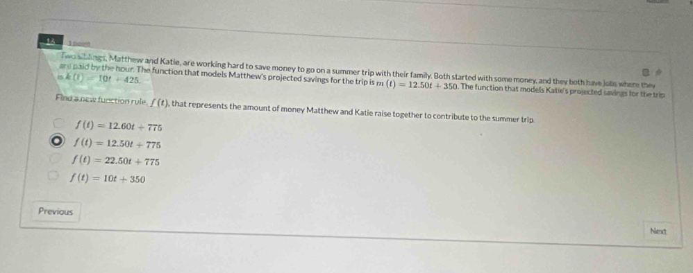 poust
Two siblings, Matthew and Katie, are working hard to save money to go on a summer trip with their family. Both started with some money, and they both have jobs where they
15 k(t)=10t+425. 
are paid by the hour. The function that models Matthew's projected savings for the trip is m (t)=12.50t+350. The function that models Katie's projected savings for the trip
Find a new function rule f(t) , that represents the amount of money Matthew and Katie raise together to contribute to the summer trip.
f(t)=12.60t+775
o f(t)=12.50t+775
f(t)=22.50t+775
f(t)=10t+350
Previous
Next