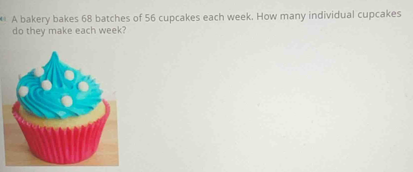 A bakery bakes 68 batches of 56 cupcakes each week. How many individual cupcakes 
do they make each week?