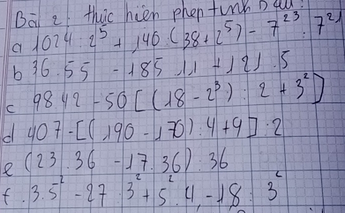 Bat 2 thic hien phen turn Da! 
a 1024:2^5+140(38+2^5)-7^(23):7^(21)
b 36.55-18511+121.5
C 9842-50[(18-2^3):2+3^2]
d 407-[(190-170):4+9]:2
e (23.36-17.36):36
f. 3.5^2-27· 3^2+5^24, -18:3^2