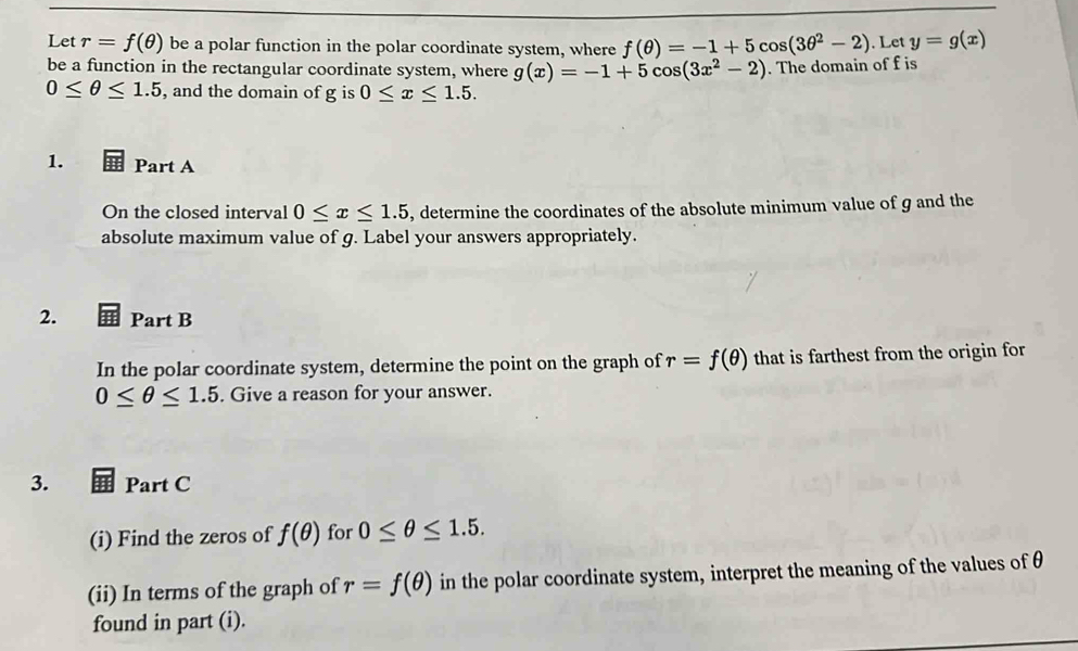 Let r=f(θ ) be a polar function in the polar coordinate system, where f(θ )=-1+5cos (3θ^2-2). Let y=g(x)
be a function in the rectangular coordinate system, where g(x)=-1+5cos (3x^2-2). The domain of f is
0≤ θ ≤ 1.5 , and the domain of g is 0≤ x≤ 1.5. 
1. Part A 
On the closed interval 0≤ x≤ 1.5 , determine the coordinates of the absolute minimum value of g and the 
absolute maximum value of g. Label your answers appropriately. 
2. Part B 
In the polar coordinate system, determine the point on the graph of r=f(θ ) that is farthest from the origin for
0≤ θ ≤ 1.5. Give a reason for your answer. 
3. Part C 
(i) Find the zeros of f(θ ) for 0≤ θ ≤ 1.5. 
(ii) In terms of the graph of r=f(θ ) in the polar coordinate system, interpret the meaning of the values of θ
found in part (i).